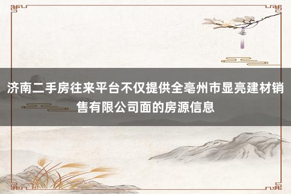 济南二手房往来平台不仅提供全亳州市显亮建材销售有限公司面的房源信息