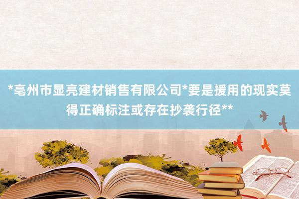 *亳州市显亮建材销售有限公司*要是援用的现实莫得正确标注或存在抄袭行径**