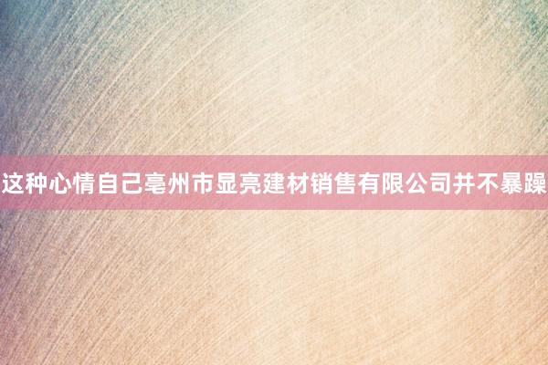 这种心情自己亳州市显亮建材销售有限公司并不暴躁