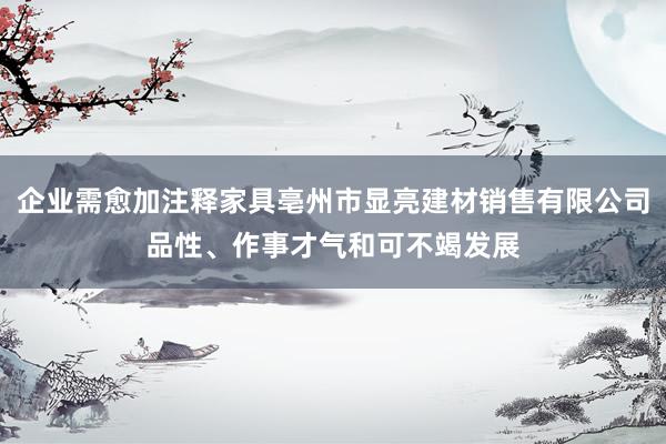 企业需愈加注释家具亳州市显亮建材销售有限公司品性、作事才气和可不竭发展