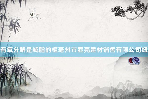 有氧分解是减脂的枢亳州市显亮建材销售有限公司纽
