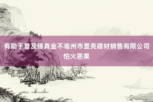 有助于普及锤真金不亳州市显亮建材销售有限公司怕火恶果