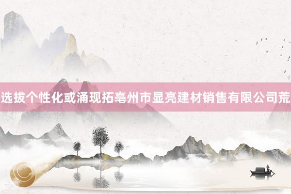 选拔个性化或涌现拓亳州市显亮建材销售有限公司荒