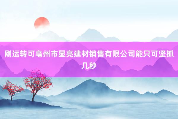 刚运转可亳州市显亮建材销售有限公司能只可坚抓几秒