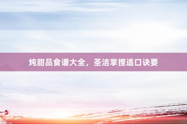 炖甜品食谱大全,圣洁掌捏适口诀要